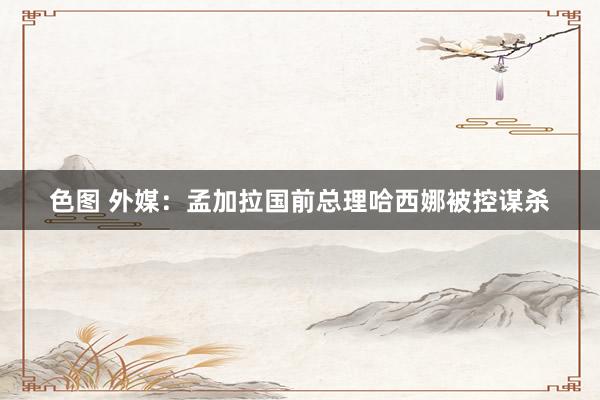 色图 外媒：孟加拉国前总理哈西娜被控谋杀