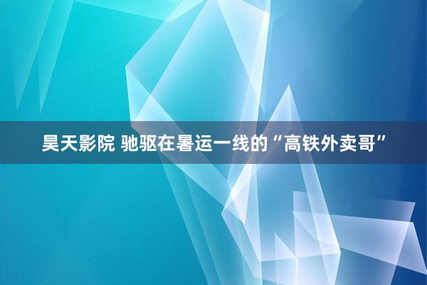 昊天影院 驰驱在暑运一线的“高铁外卖哥”