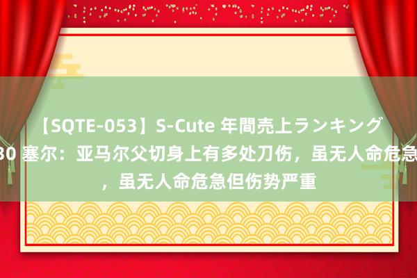 【SQTE-053】S-Cute 年間売上ランキング2013 TOP30 塞尔：亚马尔父切身上有多处刀伤，虽无人命危急但伤势严重