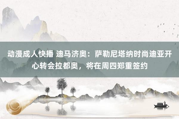动漫成人快播 迪马济奥：萨勒尼塔纳时尚迪亚开心转会拉都奥，将在周四郑重签约