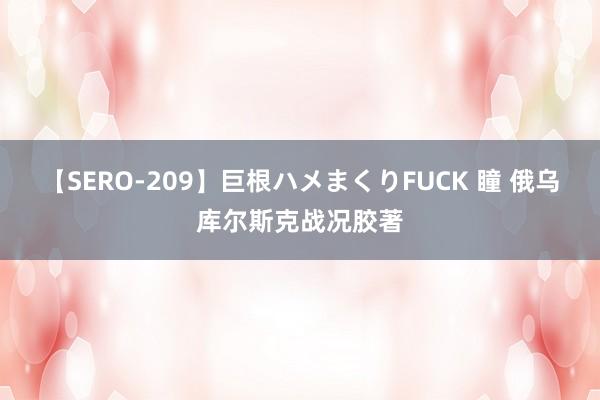 【SERO-209】巨根ハメまくりFUCK 瞳 俄乌库尔斯克战况胶著