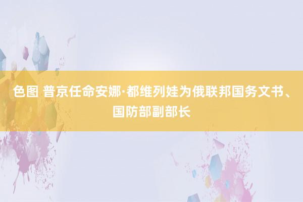 色图 普京任命安娜·都维列娃为俄联邦国务文书、国防部副部长