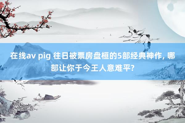 在线av pig 往日被票房盘桓的5部经典神作， 哪部让你于今王人意难平?