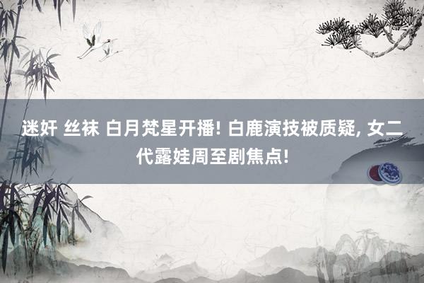 迷奸 丝袜 白月梵星开播! 白鹿演技被质疑， 女二代露娃周至剧焦点!