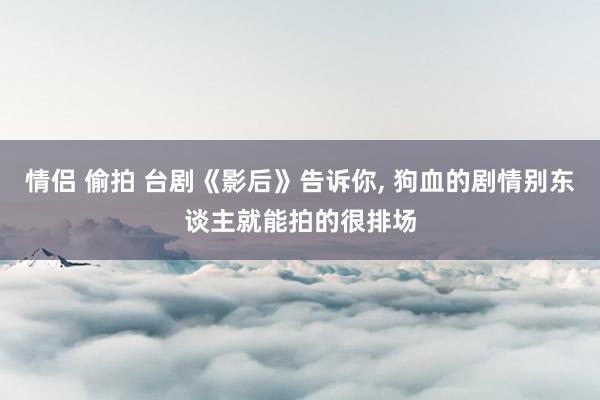 情侣 偷拍 台剧《影后》告诉你， 狗血的剧情别东谈主就能拍的很排场