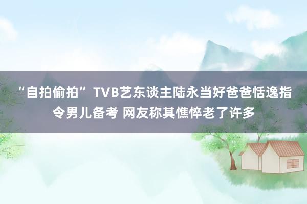 “自拍偷拍” TVB艺东谈主陆永当好爸爸恬逸指令男儿备考 网友称其憔悴老了许多