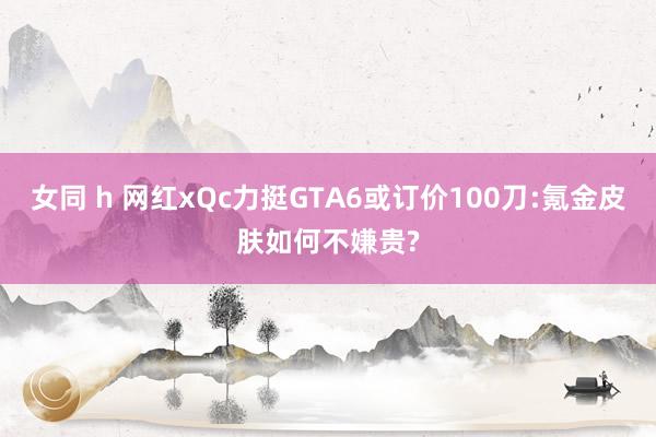 女同 h 网红xQc力挺GTA6或订价100刀:氪金皮肤如何不嫌贵?