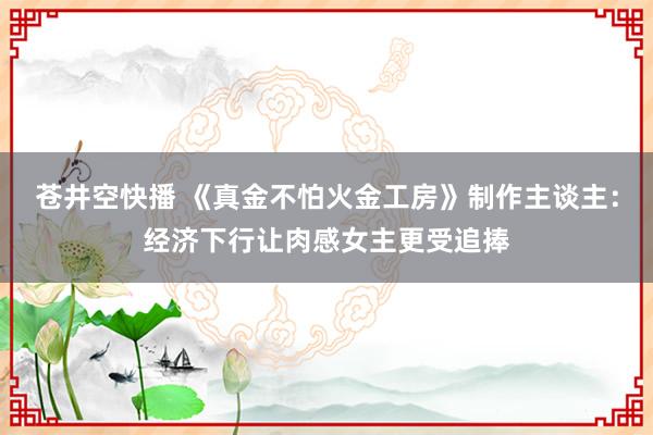 苍井空快播 《真金不怕火金工房》制作主谈主：经济下行让肉感女主更受追捧