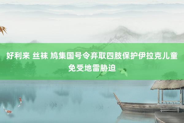 好利来 丝袜 鸠集国号令弃取四肢保护伊拉克儿童免受地雷胁迫