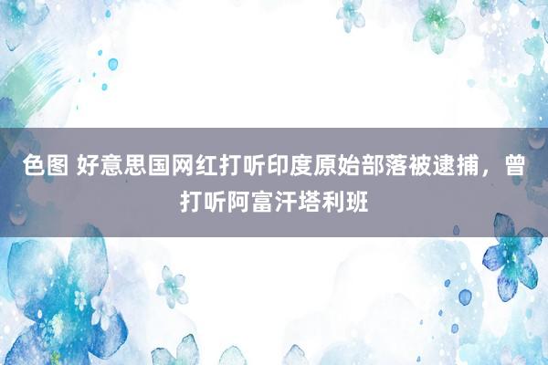 色图 好意思国网红打听印度原始部落被逮捕，曾打听阿富汗塔利班