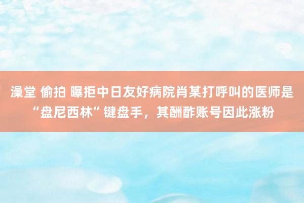 澡堂 偷拍 曝拒中日友好病院肖某打呼叫的医师是“盘尼西林”键盘手，其酬酢账号因此涨粉