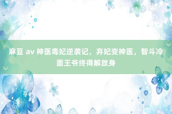 麻豆 av 神医毒妃逆袭记，弃妃变神医，智斗冷面王爷终得解放身