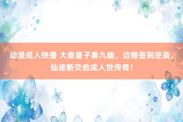动漫成人快播 大秦皇子秦九幽，边陲签到逆袭，仙途断交他成人世传奇！