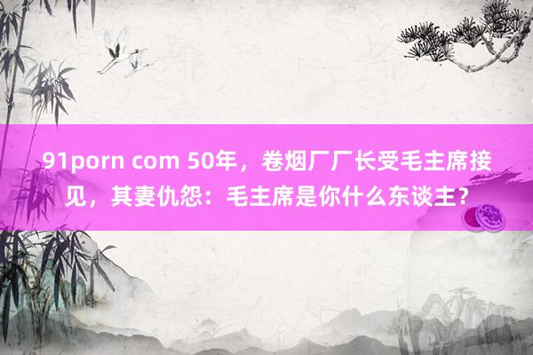 91porn com 50年，卷烟厂厂长受毛主席接见，其妻仇怨：毛主席是你什么东谈主？