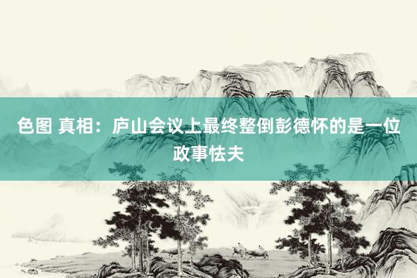 色图 真相：庐山会议上最终整倒彭德怀的是一位政事怯夫