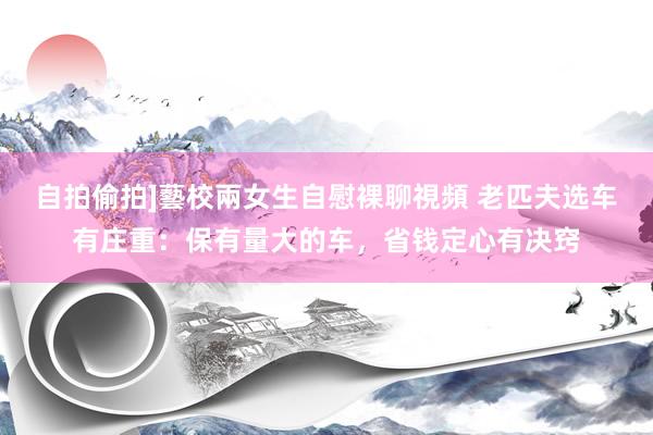 自拍偷拍]藝校兩女生自慰裸聊視頻 老匹夫选车有庄重：保有量大的车，省钱定心有决窍