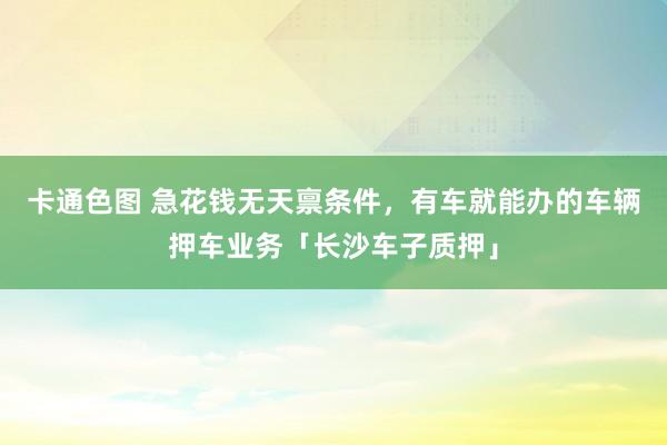 卡通色图 急花钱无天禀条件，有车就能办的车辆押车业务「长沙车子质押」