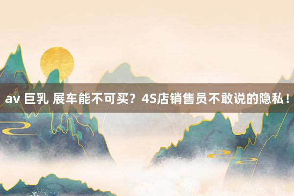 av 巨乳 展车能不可买？4S店销售员不敢说的隐私！