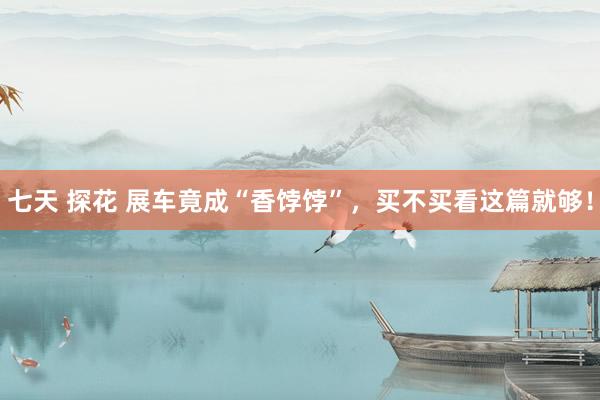 七天 探花 展车竟成“香饽饽”，买不买看这篇就够！