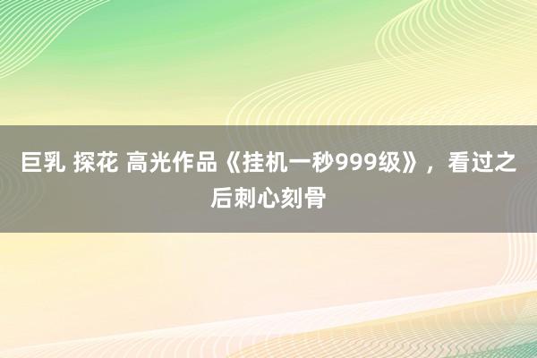 巨乳 探花 高光作品《挂机一秒999级》，看过之后刺心刻骨
