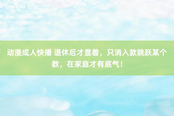 动漫成人快播 退休后才显着，只消入款跳跃某个数，在家庭才有底气！