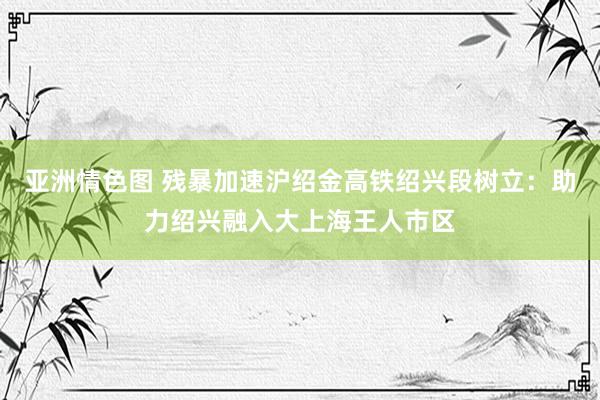 亚洲情色图 残暴加速沪绍金高铁绍兴段树立：助力绍兴融入大上海王人市区