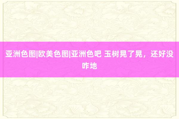 亚洲色图|欧美色图|亚洲色吧 玉树晃了晃，还好没咋地
