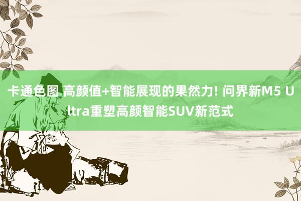 卡通色图 高颜值+智能展现的果然力! 问界新M5 Ultra重塑高颜智能SUV新范式