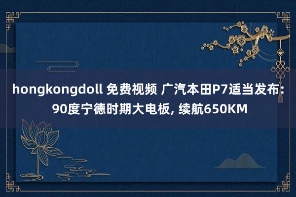 hongkongdoll 免费视频 广汽本田P7适当发布: 90度宁德时期大电板， 续航650KM