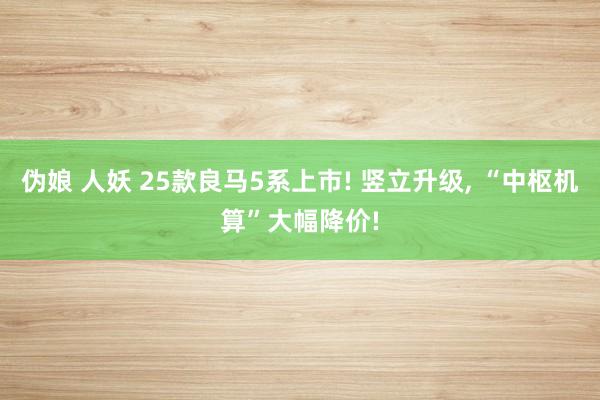 伪娘 人妖 25款良马5系上市! 竖立升级， “中枢机算”大幅降价!