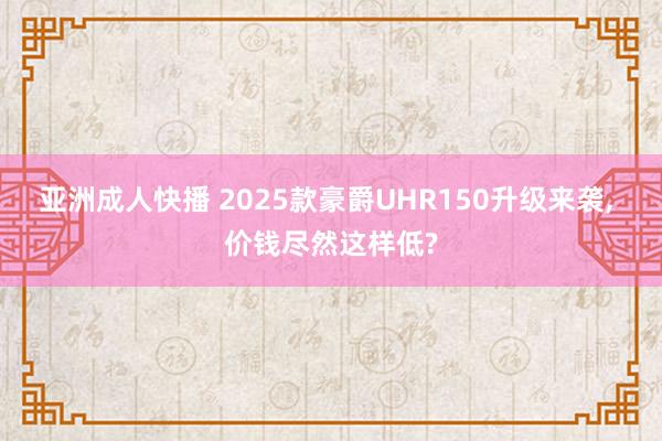 亚洲成人快播 2025款豪爵UHR150升级来袭， 价钱尽然这样低?