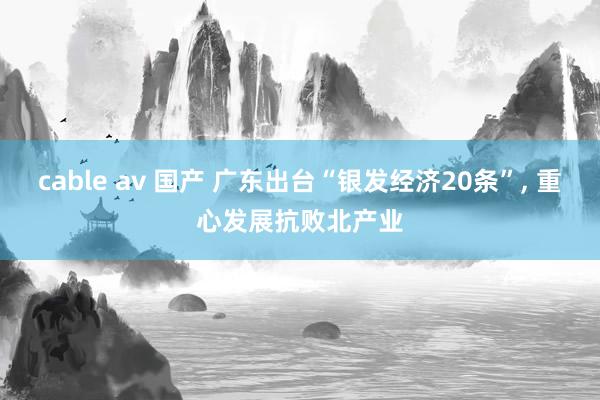 cable av 国产 广东出台“银发经济20条”， 重心发展抗败北产业