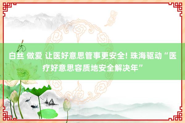 白丝 做爱 让医好意思管事更安全! 珠海驱动“医疗好意思容质地安全解决年”