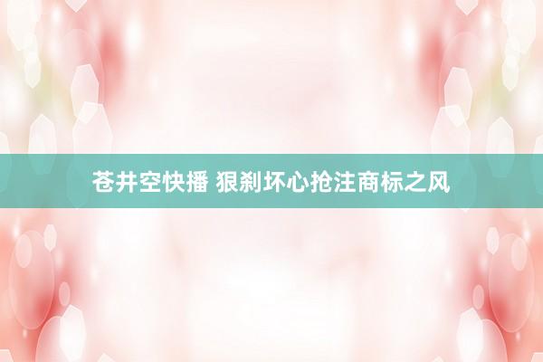 苍井空快播 狠刹坏心抢注商标之风