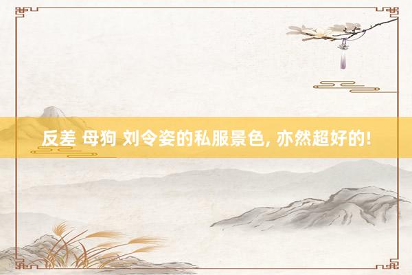 反差 母狗 刘令姿的私服景色， 亦然超好的!