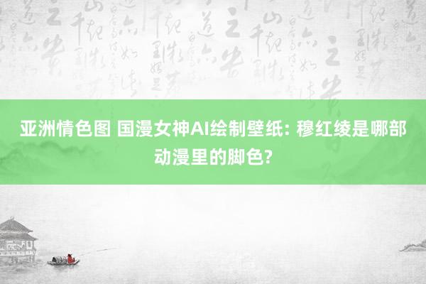 亚洲情色图 国漫女神AI绘制壁纸: 穆红绫是哪部动漫里的脚色?