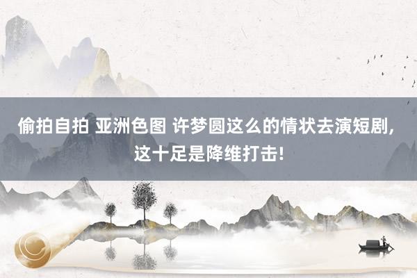 偷拍自拍 亚洲色图 许梦圆这么的情状去演短剧， 这十足是降维打击!
