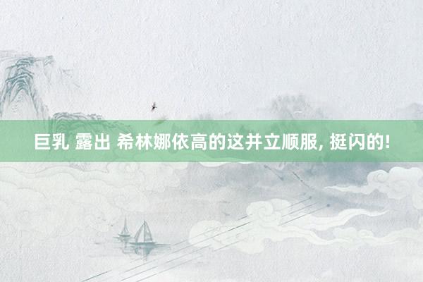 巨乳 露出 希林娜依高的这并立顺服， 挺闪的!