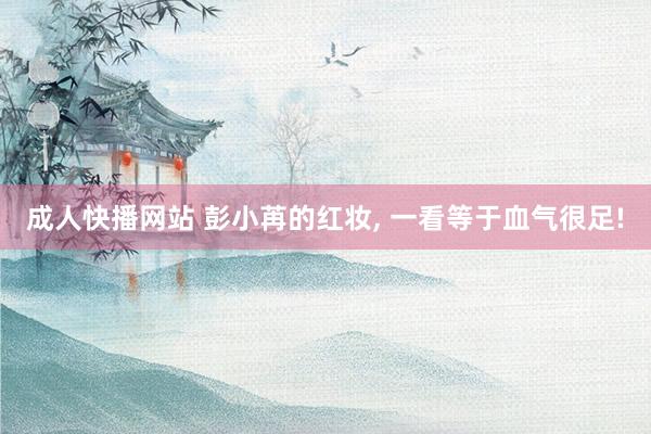 成人快播网站 彭小苒的红妆， 一看等于血气很足!