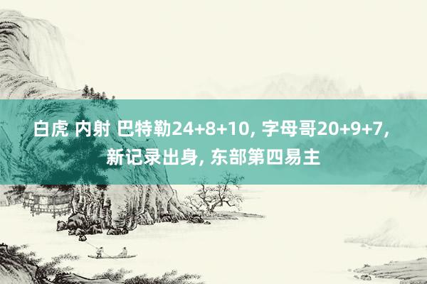白虎 内射 巴特勒24+8+10， 字母哥20+9+7， 新记录出身， 东部第四易主