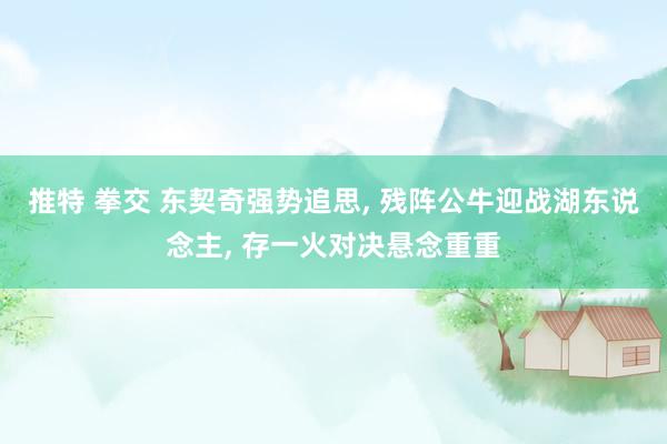 推特 拳交 东契奇强势追思， 残阵公牛迎战湖东说念主， 存一火对决悬念重重
