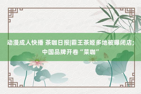 动漫成人快播 茶咖日报|霸王茶姬多地被曝闭店;中国品牌开卷“菜咖”