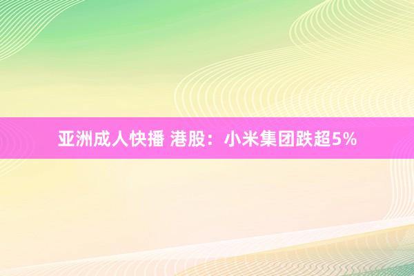 亚洲成人快播 港股：小米集团跌超5%