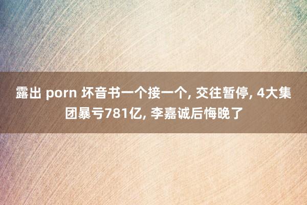 露出 porn 坏音书一个接一个， 交往暂停， 4大集团暴亏781亿， 李嘉诚后悔晚了