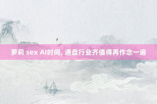 萝莉 sex AI时间， 通盘行业齐值得再作念一遍