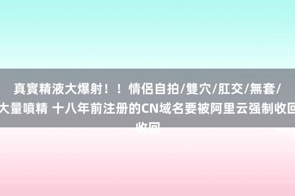 真實精液大爆射！！情侶自拍/雙穴/肛交/無套/大量噴精 十八年前注册的CN域名要被阿里云强制收回