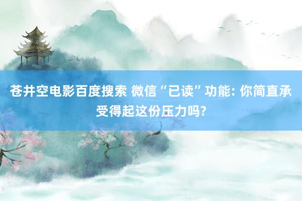 苍井空电影百度搜索 微信“已读”功能: 你简直承受得起这份压力吗?