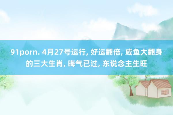 91porn. 4月27号运行， 好运翻倍， 咸鱼大翻身的三大生肖， 晦气已过， 东说念主生旺