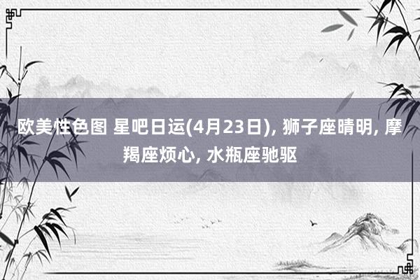 欧美性色图 星吧日运(4月23日)， 狮子座晴明， 摩羯座烦心， 水瓶座驰驱