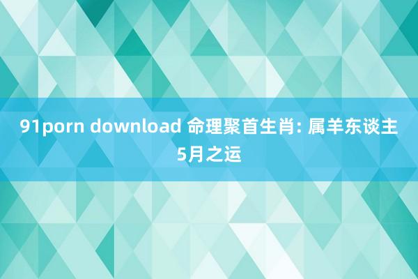 91porn download 命理聚首生肖: 属羊东谈主5月之运